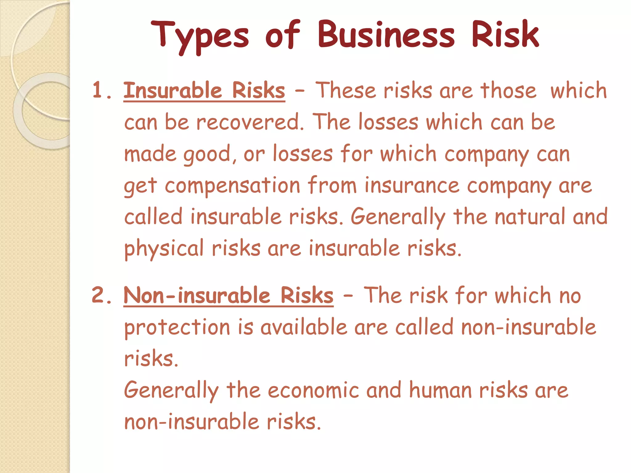 Types of Business Risk
1. Insurable Risks – These risks are those which
can be recovered. The losses which can be
made good, or losses for which company can
get compensation from insurance company are
called insurable risks. Generally the natural and
physical risks are insurable risks.
2. Non-insurable Risks – The risk for which no
protection is available are called non-insurable
risks.
Generally the economic and human risks are
non-insurable risks.
 