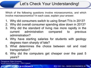 BACHELOR OF ARTS IN ECONOMICS SOC SCI 104 – BASIC ECONOMICS W/ TAR
Pangasinan State University
Social Science Department – PSU Lingayen
Which of the following questions involve microeconomics, and which
involve macroeconomics? In each case, explain your answer.
1. Why did consumers switch to using Smart TVs in 2013?
2. Why did overall consumer spending slow down in 2013?
3. Why did the standard of living rise more rapidly in the
current administration compared to previous
administration?
4. Why have starting salaries for students with geology
degrees risen sharply of late?
5. What determines the choice between rail and road
transportation?
6. Why did the computers get cheaper over the past 5
years?
Let’s Check Your Understanding!
 