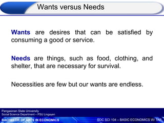BACHELOR OF ARTS IN ECONOMICS SOC SCI 104 – BASIC ECONOMICS W/ TAR
Pangasinan State University
Social Science Department – PSU Lingayen
Wants versus Needs
Wants are desires that can be satisfied by
consuming a good or service.
Needs are things, such as food, clothing, and
shelter, that are necessary for survival.
Necessities are few but our wants are endless.
 