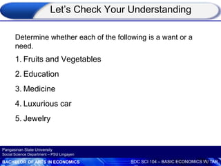 BACHELOR OF ARTS IN ECONOMICS SOC SCI 104 – BASIC ECONOMICS W/ TAR
Pangasinan State University
Social Science Department – PSU Lingayen
Let’s Check Your Understanding
Determine whether each of the following is a want or a
need.
1. Fruits and Vegetables
2. Education
3. Medicine
4. Luxurious car
5. Jewelry
 
