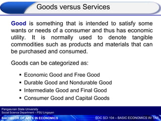 BACHELOR OF ARTS IN ECONOMICS SOC SCI 104 – BASIC ECONOMICS W/ TAR
Pangasinan State University
Social Science Department – PSU Lingayen
Goods versus Services
Good is something that is intended to satisfy some
wants or needs of a consumer and thus has economic
utility. It is normally used to denote tangible
commodities such as products and materials that can
be purchased and consumed.
Goods can be categorized as:
 Economic Good and Free Good
 Durable Good and Nondurable Good
 Intermediate Good and Final Good
 Consumer Good and Capital Goods
.
 