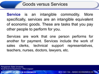 BACHELOR OF ARTS IN ECONOMICS SOC SCI 104 – BASIC ECONOMICS W/ TAR
Pangasinan State University
Social Science Department – PSU Lingayen
Service is an intangible commodity. More
specifically, services are an intangible equivalent
of economic goods. These are tasks that you pay
other people to perform for you.
Services are work that one person performs for
another for payment. Services include the work of
sales clerks, technical support representatives,
teachers, nurses, doctors, lawyers, etc.
Goods versus Services
 
