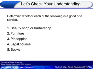 BACHELOR OF ARTS IN ECONOMICS SOC SCI 104 – BASIC ECONOMICS W/ TAR
Pangasinan State University
Social Science Department – PSU Lingayen
Determine whether each of the following is a good or a
service.
1. Beauty shop or barbershop.
2. Furniture
3. Pineapples
4. Legal counsel
5. Books
Let’s Check Your Understanding!
 