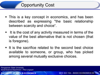 BACHELOR OF ARTS IN ECONOMICS SOC SCI 104 – BASIC ECONOMICS W/ TAR
Pangasinan State University
Social Science Department – PSU Lingayen
 This is a key concept in economics, and has been
described as expressing "the basic relationship
between scarcity and choice“.
 It is the cost of any activity measured in terms of the
value of the best alternative that is not chosen (that
is foregone).
 It is the sacrifice related to the second best choice
available to someone, or group, who has picked
among several mutually exclusive choices.
Opportunity Cost
 