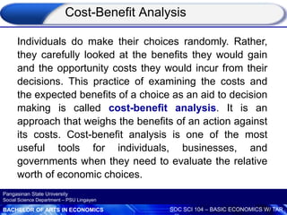 BACHELOR OF ARTS IN ECONOMICS SOC SCI 104 – BASIC ECONOMICS W/ TAR
Pangasinan State University
Social Science Department – PSU Lingayen
Individuals do make their choices randomly. Rather,
they carefully looked at the benefits they would gain
and the opportunity costs they would incur from their
decisions. This practice of examining the costs and
the expected benefits of a choice as an aid to decision
making is called cost-benefit analysis. It is an
approach that weighs the benefits of an action against
its costs. Cost-benefit analysis is one of the most
useful tools for individuals, businesses, and
governments when they need to evaluate the relative
worth of economic choices.
Cost-Benefit Analysis
 