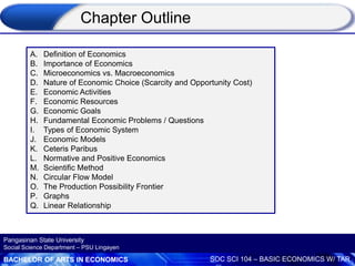 BACHELOR OF ARTS IN ECONOMICS SOC SCI 104 – BASIC ECONOMICS W/ TAR
Pangasinan State University
Social Science Department – PSU Lingayen
A. Definition of Economics
B. Importance of Economics
C. Microeconomics vs. Macroeconomics
D. Nature of Economic Choice (Scarcity and Opportunity Cost)
E. Economic Activities
F. Economic Resources
G. Economic Goals
H. Fundamental Economic Problems / Questions
I. Types of Economic System
J. Economic Models
K. Ceteris Paribus
L. Normative and Positive Economics
M. Scientific Method
N. Circular Flow Model
O. The Production Possibility Frontier
P. Graphs
Q. Linear Relationship
Chapter Outline
 
