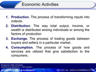 BACHELOR OF ARTS IN ECONOMICS SOC SCI 104 – BASIC ECONOMICS W/ TAR
Pangasinan State University
Social Science Department – PSU Lingayen
Economic Activities
1. Production. The process of transforming inputs into
outputs.
2. Distribution. The way total output, income, or
wealth is distributed among individuals or among the
factors of production
3. Exchange. The process of trading goods between
buyers and sellers in a particular market.
4. Consumption. The process of how goods and
services are utilized that give satisfaction to the
consumers.
 