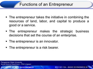 BACHELOR OF ARTS IN ECONOMICS SOC SCI 104 – BASIC ECONOMICS W/ TAR
Pangasinan State University
Social Science Department – PSU Lingayen
 The entrepreneur takes the initiative in combining the
resources of land, labor, and capital to produce a
good or a service.
 The entrepreneur makes the strategic business
decisions that set the course of an enterprise.
 The entrepreneur is an innovator.
 The entrepreneur is a risk bearer.
Functions of an Entrepreneur
 