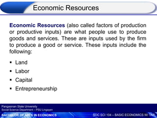 BACHELOR OF ARTS IN ECONOMICS SOC SCI 104 – BASIC ECONOMICS W/ TAR
Pangasinan State University
Social Science Department – PSU Lingayen
Economic Resources (also called factors of production
or productive inputs) are what people use to produce
goods and services. These are inputs used by the firm
to produce a good or service. These inputs include the
following:
 Land
 Labor
 Capital
 Entrepreneurship
Economic Resources
 