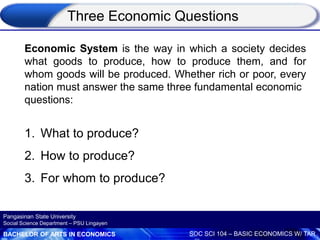 BACHELOR OF ARTS IN ECONOMICS SOC SCI 104 – BASIC ECONOMICS W/ TAR
Pangasinan State University
Social Science Department – PSU Lingayen
Economic System is the way in which a society decides
what goods to produce, how to produce them, and for
whom goods will be produced. Whether rich or poor, every
nation must answer the same three fundamental economic
questions:
1. What to produce?
2. How to produce?
3. For whom to produce?
Three Economic Questions
 