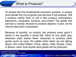 BACHELOR OF ARTS IN ECONOMICS SOC SCI 104 – BASIC ECONOMICS W/ TAR
Pangasinan State University
Social Science Department – PSU Lingayen
What to Produce?
To answer the first fundamental economic question, a society
must decide the mix of goods and services it will produce. Will
it produce mainly food, or will it also produce automobiles,
televisions, computers, furniture, and shoes? The goods and
services a society chooses to produce depend, in part, on the
natural resources it possesses.
Because of scarcity, no country can produce every good it
wants in the quantity it would like. More of one good (say,
television sets) leaves fewer resources to produce other
goods (such as cars). No matter what nation we are talking
about—the United States, China, Japan, India, Russia, Cuba,
or Brazil—each must decide what goods will be produced.
 