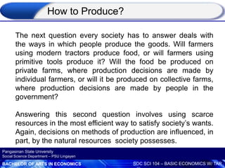 BACHELOR OF ARTS IN ECONOMICS SOC SCI 104 – BASIC ECONOMICS W/ TAR
Pangasinan State University
Social Science Department – PSU Lingayen
How to Produce?
The next question every society has to answer deals with
the ways in which people produce the goods. Will farmers
using modern tractors produce food, or will farmers using
primitive tools produce it? Will the food be produced on
private farms, where production decisions are made by
individual farmers, or will it be produced on collective farms,
where production decisions are made by people in the
government?
Answering this second question involves using scarce
resources in the most efficient way to satisfy society’s wants.
Again, decisions on methods of production are influenced, in
part, by the natural resources society possesses.
 