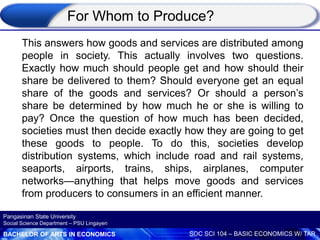 BACHELOR OF ARTS IN ECONOMICS SOC SCI 104 – BASIC ECONOMICS W/ TAR
Pangasinan State University
Social Science Department – PSU Lingayen
For Whom to Produce?
This answers how goods and services are distributed among
people in society. This actually involves two questions.
Exactly how much should people get and how should their
share be delivered to them? Should everyone get an equal
share of the goods and services? Or should a person’s
share be determined by how much he or she is willing to
pay? Once the question of how much has been decided,
societies must then decide exactly how they are going to get
these goods to people. To do this, societies develop
distribution systems, which include road and rail systems,
seaports, airports, trains, ships, airplanes, computer
networks—anything that helps move goods and services
from producers to consumers in an efficient manner.
 