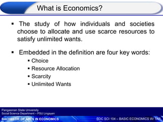 BACHELOR OF ARTS IN ECONOMICS SOC SCI 104 – BASIC ECONOMICS W/ TAR
Pangasinan State University
Social Science Department – PSU Lingayen
What is Economics?
 The study of how individuals and societies
choose to allocate and use scarce resources to
satisfy unlimited wants.
 Embedded in the definition are four key words:
 Choice
 Resource Allocation
 Scarcity
 Unlimited Wants
 