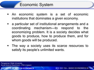 BACHELOR OF ARTS IN ECONOMICS SOC SCI 104 – BASIC ECONOMICS W/ TAR
Pangasinan State University
Social Science Department – PSU Lingayen
Economic System
 An economic system is a set of economic
institutions that dominates a given economy.
 a particular set of institutional arrangements and a
coordinating mechanism—to respond to the
economizing problem. It is a society decides what
goods to produce, how to produce them, and for
whom goods will be produced.
 The way a society uses its scarce resources to
satisfy its people’s unlimited wants.
 