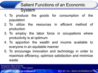 BACHELOR OF ARTS IN ECONOMICS SOC SCI 104 – BASIC ECONOMICS W/ TAR
Pangasinan State University
Social Science Department – PSU Lingayen
1. To produce the goods for consumption of the
population
2. To utilize the resources in efficient method of
production
3. To employ the labor force in occupations where
productivity is at optimum
4. To apportion the wealth and income available to
everyone in an equitable manner
5. To encourage innovation and technology in order to
maximize efficiency, optimize satisfaction and minimize
waste
Salient Functions of an Economic
System
 