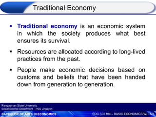 BACHELOR OF ARTS IN ECONOMICS SOC SCI 104 – BASIC ECONOMICS W/ TAR
Pangasinan State University
Social Science Department – PSU Lingayen
 Traditional economy is an economic system
in which the society produces what best
ensures its survival.
 Resources are allocated according to long-lived
practices from the past.
 People make economic decisions based on
customs and beliefs that have been handed
down from generation to generation.
Traditional Economy
 