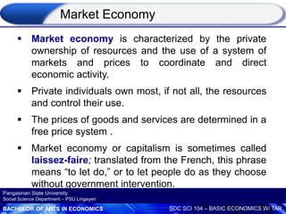 BACHELOR OF ARTS IN ECONOMICS SOC SCI 104 – BASIC ECONOMICS W/ TAR
Pangasinan State University
Social Science Department – PSU Lingayen
 Market economy is characterized by the private
ownership of resources and the use of a system of
markets and prices to coordinate and direct
economic activity.
 Private individuals own most, if not all, the resources
and control their use.
 The prices of goods and services are determined in a
free price system .
 Market economy or capitalism is sometimes called
laissez-faire; translated from the French, this phrase
means “to let do,” or to let people do as they choose
without government intervention.
Market Economy
 
