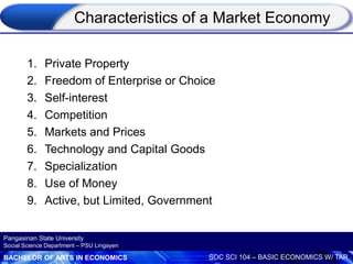 BACHELOR OF ARTS IN ECONOMICS SOC SCI 104 – BASIC ECONOMICS W/ TAR
Pangasinan State University
Social Science Department – PSU Lingayen
Characteristics of a Market Economy
1. Private Property
2. Freedom of Enterprise or Choice
3. Self-interest
4. Competition
5. Markets and Prices
6. Technology and Capital Goods
7. Specialization
8. Use of Money
9. Active, but Limited, Government
 