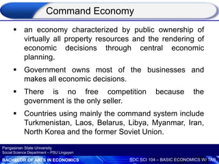 BACHELOR OF ARTS IN ECONOMICS SOC SCI 104 – BASIC ECONOMICS W/ TAR
Pangasinan State University
Social Science Department – PSU Lingayen
 an economy characterized by public ownership of
virtually all property resources and the rendering of
economic decisions through central economic
planning.
 Government owns most of the businesses and
makes all economic decisions.
 There is no free competition because the
government is the only seller.
 Countries using mainly the command system include
Turkmenistan, Laos, Belarus, Libya, Myanmar, Iran,
North Korea and the former Soviet Union.
Command Economy
 