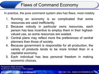 BACHELOR OF ARTS IN ECONOMICS SOC SCI 104 – BASIC ECONOMICS W/ TAR
Pangasinan State University
Social Science Department – PSU Lingayen
Flaws of Command Economy
1. Running an economy is so complicated that some
resources are used inefficiently.
2. Because nobody in particular owns resources, each
person has less incentive to employ them in their highest-
valued use, so some resources are wasted.
3. Central plans may reflect more the preferences of central
planners than those of society.
4. Because government is responsible for all production, the
variety of products tends to be more limited than in a
capitalist economy.
5. Each individual has less personal freedom in making
economic choices.
In practice, the pure command system also has flaws, most notably:
 