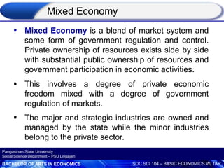 BACHELOR OF ARTS IN ECONOMICS SOC SCI 104 – BASIC ECONOMICS W/ TAR
Pangasinan State University
Social Science Department – PSU Lingayen
 Mixed Economy is a blend of market system and
some form of government regulation and control.
Private ownership of resources exists side by side
with substantial public ownership of resources and
government participation in economic activities.
 This involves a degree of private economic
freedom mixed with a degree of government
regulation of markets.
 The major and strategic industries are owned and
managed by the state while the minor industries
belong to the private sector.
Mixed Economy
 
