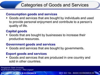 BACHELOR OF ARTS IN ECONOMICS SOC SCI 104 – BASIC ECONOMICS W/ TAR
Pangasinan State University
Social Science Department – PSU Lingayen
Consumption goods and services
 Goods and services that are bought by individuals and used
to provide personal enjoyment and contribute to a person’s
quality of life.
Capital goods
 Goods that are bought by businesses to increase their
productive resources.
Government goods and services
 Goods and services that are bought by governments.
Export goods and services
 Goods and services that are produced in one country and
sold in other countries.
Categories of Goods and Services
 