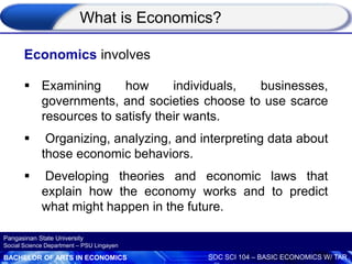 BACHELOR OF ARTS IN ECONOMICS SOC SCI 104 – BASIC ECONOMICS W/ TAR
Pangasinan State University
Social Science Department – PSU Lingayen
Economics involves
 Examining how individuals, businesses,
governments, and societies choose to use scarce
resources to satisfy their wants.
 Organizing, analyzing, and interpreting data about
those economic behaviors.
 Developing theories and economic laws that
explain how the economy works and to predict
what might happen in the future.
What is Economics?
 