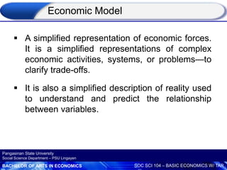 BACHELOR OF ARTS IN ECONOMICS SOC SCI 104 – BASIC ECONOMICS W/ TAR
Pangasinan State University
Social Science Department – PSU Lingayen
 A simplified representation of economic forces.
It is a simplified representations of complex
economic activities, systems, or problems—to
clarify trade-offs.
 It is also a simplified description of reality used
to understand and predict the relationship
between variables.
Economic Model
 