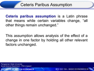 BACHELOR OF ARTS IN ECONOMICS SOC SCI 104 – BASIC ECONOMICS W/ TAR
Pangasinan State University
Social Science Department – PSU Lingayen
Ceteris Paribus Assumption
Ceteris paribus assumption is a Latin phrase
that means while certain variables change, “all
other things remain unchanged.”
This assumption allows analysis of the effect of a
change in one factor by holding all other relevant
factors unchanged.
 