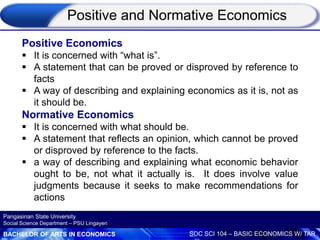 BACHELOR OF ARTS IN ECONOMICS SOC SCI 104 – BASIC ECONOMICS W/ TAR
Pangasinan State University
Social Science Department – PSU Lingayen
Positive Economics
 It is concerned with “what is”.
 A statement that can be proved or disproved by reference to
facts
 A way of describing and explaining economics as it is, not as
it should be.
Normative Economics
 It is concerned with what should be.
 A statement that reflects an opinion, which cannot be proved
or disproved by reference to the facts.
 a way of describing and explaining what economic behavior
ought to be, not what it actually is. It does involve value
judgments because it seeks to make recommendations for
actions
Positive and Normative Economics
 