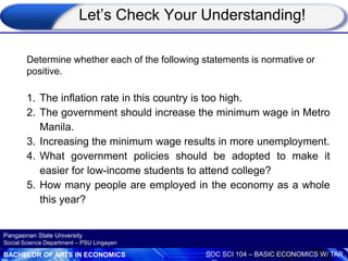 BACHELOR OF ARTS IN ECONOMICS SOC SCI 104 – BASIC ECONOMICS W/ TAR
Pangasinan State University
Social Science Department – PSU Lingayen
Determine whether each of the following statements is normative or
positive.
1. The inflation rate in this country is too high.
2. The government should increase the minimum wage in Metro
Manila.
3. Increasing the minimum wage results in more unemployment.
4. What government policies should be adopted to make it
easier for low-income students to attend college?
5. How many people are employed in the economy as a whole
this year?
Let’s Check Your Understanding!
 