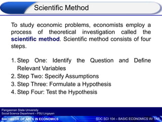 BACHELOR OF ARTS IN ECONOMICS SOC SCI 104 – BASIC ECONOMICS W/ TAR
Pangasinan State University
Social Science Department – PSU Lingayen
To study economic problems, economists employ a
process of theoretical investigation called the
scientific method. Scientific method consists of four
steps.
1. Step One: Identify the Question and Define
Relevant Variables
2. Step Two: Specify Assumptions
3. Step Three: Formulate a Hypothesis
4. Step Four: Test the Hypothesis
Scientific Method
 