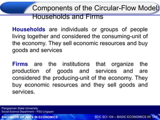 BACHELOR OF ARTS IN ECONOMICS SOC SCI 104 – BASIC ECONOMICS W/ TAR
Pangasinan State University
Social Science Department – PSU Lingayen
Households are individuals or groups of people
living together and considered the consuming-unit of
the economy. They sell economic resources and buy
goods and services
Firms are the institutions that organize the
production of goods and services and are
considered the producing-unit of the economy. They
buy economic resources and they sell goods and
services.
Components of the Circular-Flow Model:
Households and Firms
 