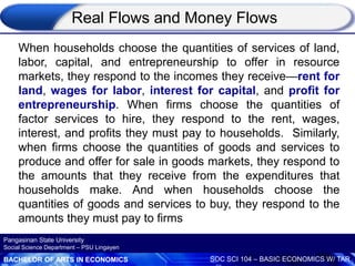BACHELOR OF ARTS IN ECONOMICS SOC SCI 104 – BASIC ECONOMICS W/ TAR
Pangasinan State University
Social Science Department – PSU Lingayen
When households choose the quantities of services of land,
labor, capital, and entrepreneurship to offer in resource
markets, they respond to the incomes they receive—rent for
land, wages for labor, interest for capital, and profit for
entrepreneurship. When firms choose the quantities of
factor services to hire, they respond to the rent, wages,
interest, and profits they must pay to households. Similarly,
when firms choose the quantities of goods and services to
produce and offer for sale in goods markets, they respond to
the amounts that they receive from the expenditures that
households make. And when households choose the
quantities of goods and services to buy, they respond to the
amounts they must pay to firms
Real Flows and Money Flows
 