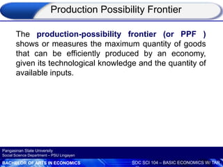 BACHELOR OF ARTS IN ECONOMICS SOC SCI 104 – BASIC ECONOMICS W/ TAR
Pangasinan State University
Social Science Department – PSU Lingayen
The production-possibility frontier (or PPF )
shows or measures the maximum quantity of goods
that can be efficiently produced by an economy,
given its technological knowledge and the quantity of
available inputs.
Production Possibility Frontier
 