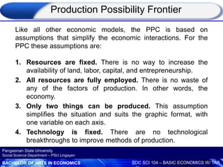 BACHELOR OF ARTS IN ECONOMICS SOC SCI 104 – BASIC ECONOMICS W/ TAR
Pangasinan State University
Social Science Department – PSU Lingayen
Like all other economic models, the PPC is based on
assumptions that simplify the economic interactions. For the
PPC these assumptions are:
1. Resources are fixed. There is no way to increase the
availability of land, labor, capital, and entrepreneurship.
2. All resources are fully employed. There is no waste of
any of the factors of production. In other words, the
economy.
3. Only two things can be produced. This assumption
simplifies the situation and suits the graphic format, with
one variable on each axis.
4. Technology is fixed. There are no technological
breakthroughs to improve methods of production.
Production Possibility Frontier
 