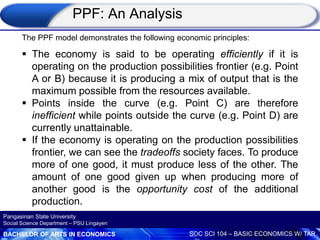 BACHELOR OF ARTS IN ECONOMICS SOC SCI 104 – BASIC ECONOMICS W/ TAR
Pangasinan State University
Social Science Department – PSU Lingayen
The PPF model demonstrates the following economic principles:
 The economy is said to be operating efficiently if it is
operating on the production possibilities frontier (e.g. Point
A or B) because it is producing a mix of output that is the
maximum possible from the resources available.
 Points inside the curve (e.g. Point C) are therefore
inefficient while points outside the curve (e.g. Point D) are
currently unattainable.
 If the economy is operating on the production possibilities
frontier, we can see the tradeoffs society faces. To produce
more of one good, it must produce less of the other. The
amount of one good given up when producing more of
another good is the opportunity cost of the additional
production.
PPF: An Analysis
 