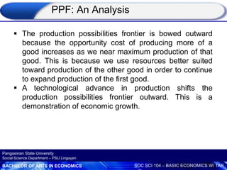 BACHELOR OF ARTS IN ECONOMICS SOC SCI 104 – BASIC ECONOMICS W/ TAR
Pangasinan State University
Social Science Department – PSU Lingayen
 The production possibilities frontier is bowed outward
because the opportunity cost of producing more of a
good increases as we near maximum production of that
good. This is because we use resources better suited
toward production of the other good in order to continue
to expand production of the first good.
 A technological advance in production shifts the
production possibilities frontier outward. This is a
demonstration of economic growth.
PPF: An Analysis
 