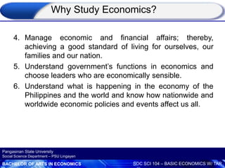 BACHELOR OF ARTS IN ECONOMICS SOC SCI 104 – BASIC ECONOMICS W/ TAR
Pangasinan State University
Social Science Department – PSU Lingayen
4. Manage economic and financial affairs; thereby,
achieving a good standard of living for ourselves, our
families and our nation.
5. Understand government’s functions in economics and
choose leaders who are economically sensible.
6. Understand what is happening in the economy of the
Philippines and the world and know how nationwide and
worldwide economic policies and events affect us all.
Why Study Economics?
 