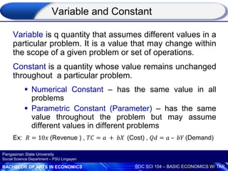 BACHELOR OF ARTS IN ECONOMICS SOC SCI 104 – BASIC ECONOMICS W/ TAR
Pangasinan State University
Social Science Department – PSU Lingayen
Variable and Constant
Variable is q quantity that assumes different values in a
particular problem. It is a value that may change within
the scope of a given problem or set of operations.
Constant is a quantity whose value remains unchanged
throughout a particular problem.
 Numerical Constant – has the same value in all
problems
 Parametric Constant (Parameter) – has the same
value throughout the problem but may assume
different values in different problems
Ex: 𝑅 = 10𝑥 (Revenue ) , 𝑇𝐶 = 𝑎 + 𝑏𝑋 (Cost) , 𝑄𝑑 = 𝑎 – 𝑏𝑌 (Demand)
 