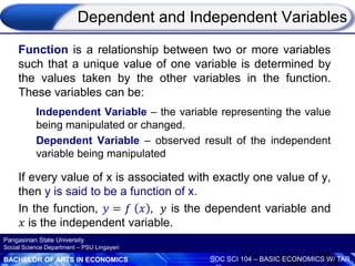 BACHELOR OF ARTS IN ECONOMICS SOC SCI 104 – BASIC ECONOMICS W/ TAR
Pangasinan State University
Social Science Department – PSU Lingayen
Dependent and Independent Variables
Function is a relationship between two or more variables
such that a unique value of one variable is determined by
the values taken by the other variables in the function.
These variables can be:
Independent Variable – the variable representing the value
being manipulated or changed.
Dependent Variable – observed result of the independent
variable being manipulated
If every value of x is associated with exactly one value of y,
then y is said to be a function of x.
In the function, 𝑦 = 𝑓 𝑥 , 𝑦 is the dependent variable and
𝑥 is the independent variable.
 
