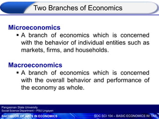 BACHELOR OF ARTS IN ECONOMICS SOC SCI 104 – BASIC ECONOMICS W/ TAR
Pangasinan State University
Social Science Department – PSU Lingayen
Microeconomics
 A branch of economics which is concerned
with the behavior of individual entities such as
markets, firms, and households.
Macroeconomics
 A branch of economics which is concerned
with the overall behavior and performance of
the economy as whole.
Two Branches of Economics
 