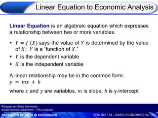 BACHELOR OF ARTS IN ECONOMICS SOC SCI 104 – BASIC ECONOMICS W/ TAR
Pangasinan State University
Social Science Department – PSU Lingayen
Linear Equation to Economic Analysis
Linear Equation is an algebraic equation which expresses
a relationship between two or more variables.
 𝑌 = 𝑓 (𝑋) says the value of 𝑌 is determined by the value
of 𝑋; 𝑌 is a “function of 𝑋.”
 𝑌 is the dependent variable
 𝑋 is the independent variable
A linear relationship may be in the common form:
𝑦 = 𝑚𝑥 + 𝑏
where 𝑥 and 𝑦 are variables, 𝑚 is slope, 𝑏 is y-intercept
 
