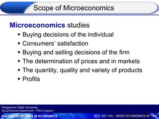 BACHELOR OF ARTS IN ECONOMICS SOC SCI 104 – BASIC ECONOMICS W/ TAR
Pangasinan State University
Social Science Department – PSU Lingayen
Scope of Microeconomics
Microeconomics studies
 Buying decisions of the individual
 Consumers’ satisfaction
 Buying and selling decisions of the firm
 The determination of prices and in markets
 The quantity, quality and variety of products
 Profits
 