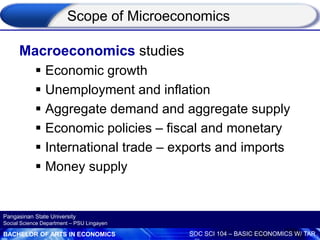 BACHELOR OF ARTS IN ECONOMICS SOC SCI 104 – BASIC ECONOMICS W/ TAR
Pangasinan State University
Social Science Department – PSU Lingayen
Macroeconomics studies
 Economic growth
 Unemployment and inflation
 Aggregate demand and aggregate supply
 Economic policies – fiscal and monetary
 International trade – exports and imports
 Money supply
Scope of Microeconomics
 