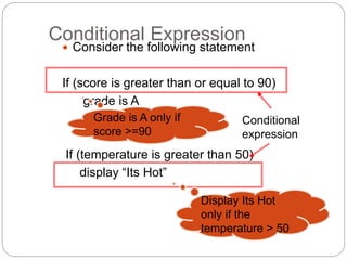 Conditional Expression 
 Consider the following statement 
If (score is greater than or equal to 90) 
grade is A 
If (temperature is greater than 50) 
display “Its Hot” 
Conditional 
expression 
Grade is A only if 
score >=90 
Display Its Hot 
only if the 
temperature > 50 
 