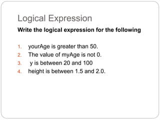 Logical Expression 
Write the logical expression for the following 
1. yourAge is greater than 50. 
2. The value of myAge is not 0. 
3. y is between 20 and 100 
4. height is between 1.5 and 2.0. 
 