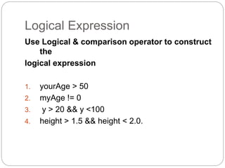 Logical Expression 
Use Logical & comparison operator to construct 
the 
logical expression 
1. yourAge > 50 
2. myAge != 0 
3. y > 20 && y <100 
4. height > 1.5 && height < 2.0. 
 