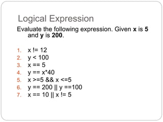 Logical Expression 
Evaluate the following expression. Given x is 5 
and y is 200. 
1. x != 12 
2. y < 100 
3. x == 5 
4. y == x*40 
5. x >=5 && x <=5 
6. y == 200 || y ==100 
7. x == 10 || x != 5 
 